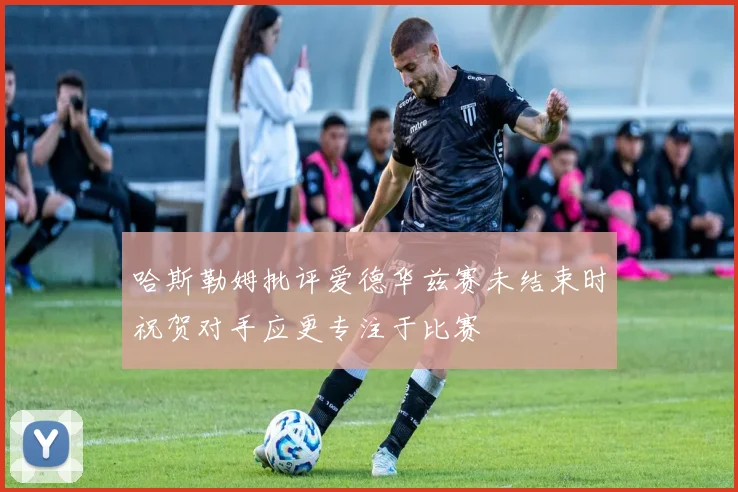 哈斯勒姆批评爱德华兹赛未结束时祝贺对手应更专注于比赛