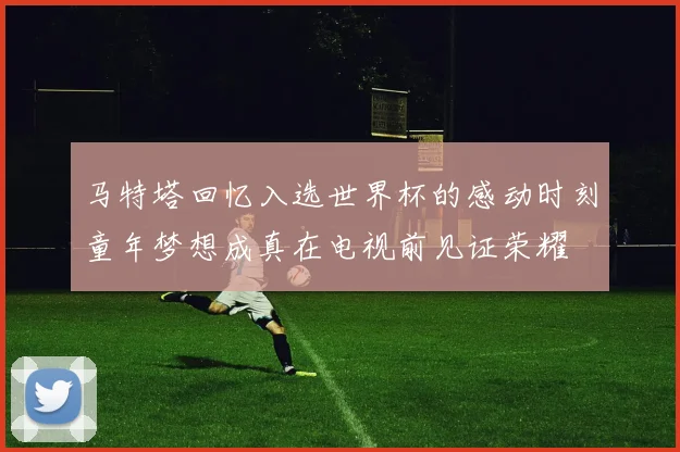 马特塔回忆入选世界杯的感动时刻童年梦想成真在电视前见证荣耀