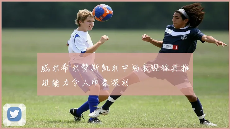 威尔希尔赞斯凯利中场表现称其推进能力令人印象深刻