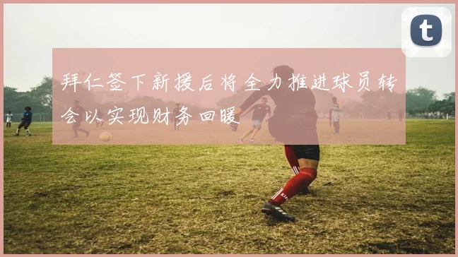 拜仁签下新援后将全力推进球员转会以实现财务回暖