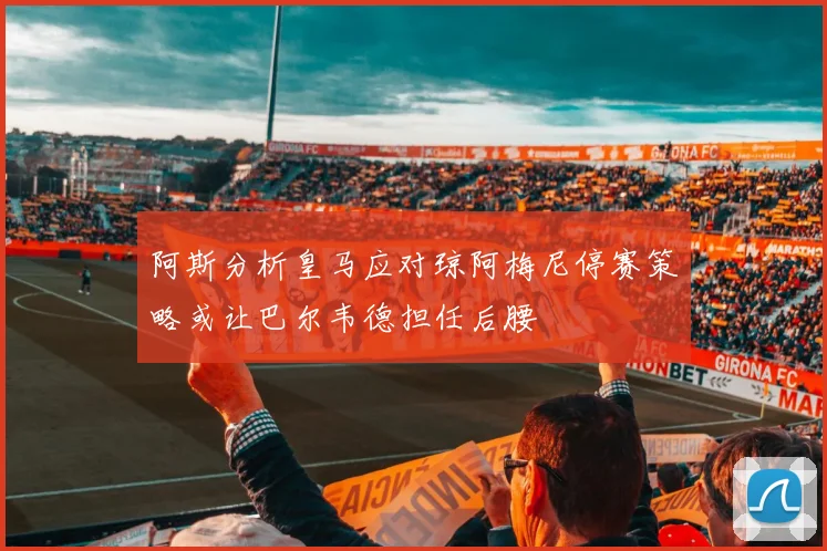 阿斯分析皇马应对琼阿梅尼停赛策略或让巴尔韦德担任后腰