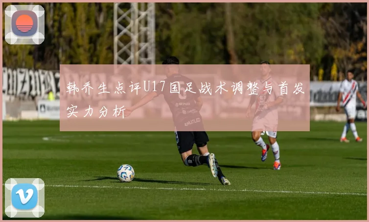 韩乔生点评U17国足战术调整与首发实力分析