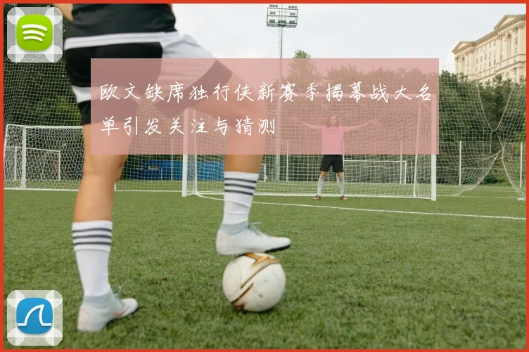 欧文缺席独行侠新赛季揭幕战大名单引发关注与猜测