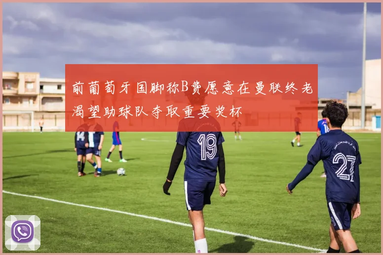 前葡萄牙国脚称B费愿意在曼联终老渴望助球队夺取重要奖杯