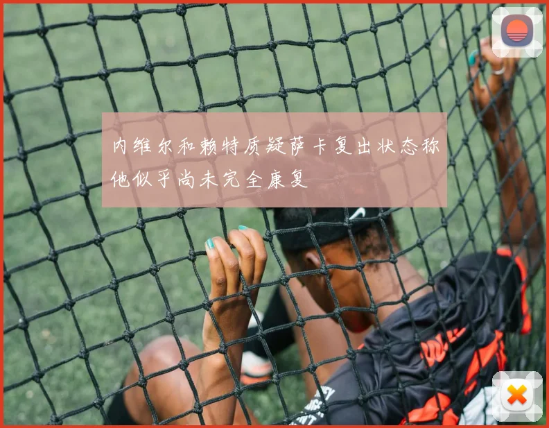 内维尔和赖特质疑萨卡复出状态称他似乎尚未完全康复