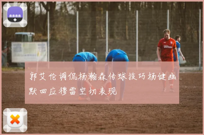 郭艾伦调侃杨瀚森传球技巧杨健幽默回应穆雷空切表现