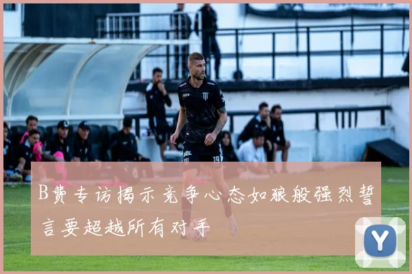 B费专访揭示竞争心态如狼般强烈誓言要超越所有对手