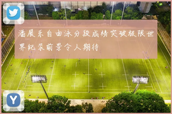 潘展乐自由泳分段成绩突破极限世界纪录前景令人期待