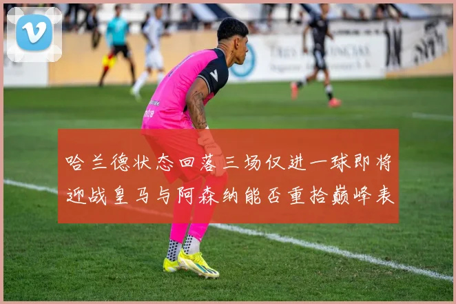 哈兰德状态回落三场仅进一球即将迎战皇马与阿森纳能否重拾巅峰表现