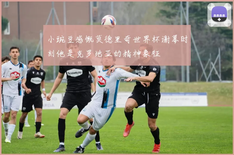 小豌豆感慨莫德里奇世界杯谢幕时刻他是克罗地亚的精神象征