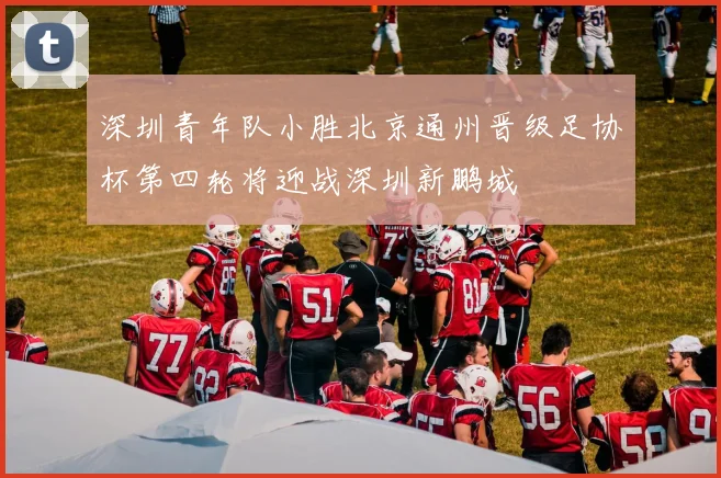 深圳青年队小胜北京通州晋级足协杯第四轮将迎战深圳新鹏城