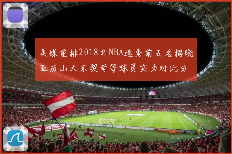 美媒重排2018年NBA选秀前五名揭晓亚历山大东契奇等球员实力对比分析