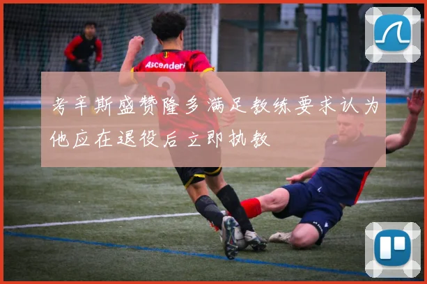 考辛斯盛赞隆多满足教练要求认为他应在退役后立即执教