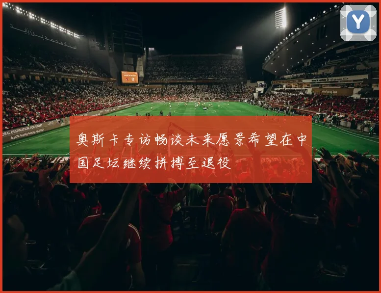 奥斯卡专访畅谈未来愿景希望在中国足坛继续拼搏至退役