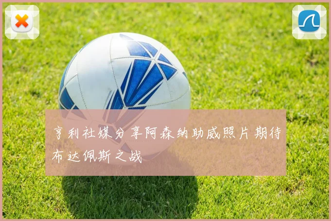 亨利社媒分享阿森纳助威照片期待布达佩斯之战