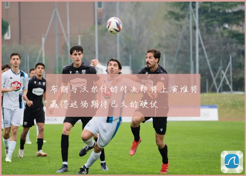 布朗与沃尔什的对决即将上演谁将赢得这场期待已久的硬仗