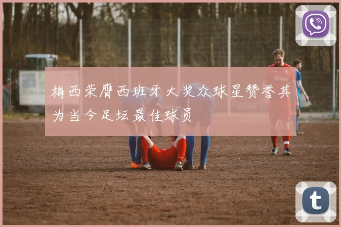 梅西荣膺西班牙大奖众球星赞誉其为当今足坛最佳球员