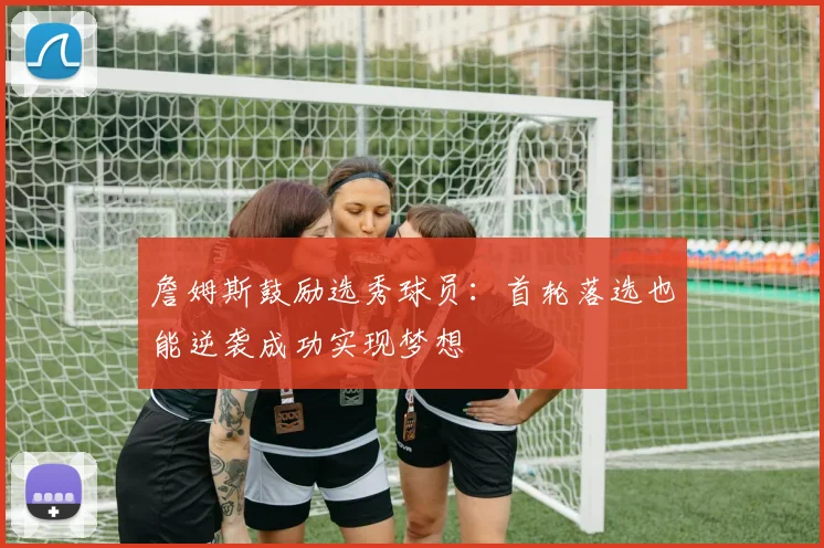 詹姆斯鼓励选秀球员：首轮落选也能逆袭成功实现梦想
