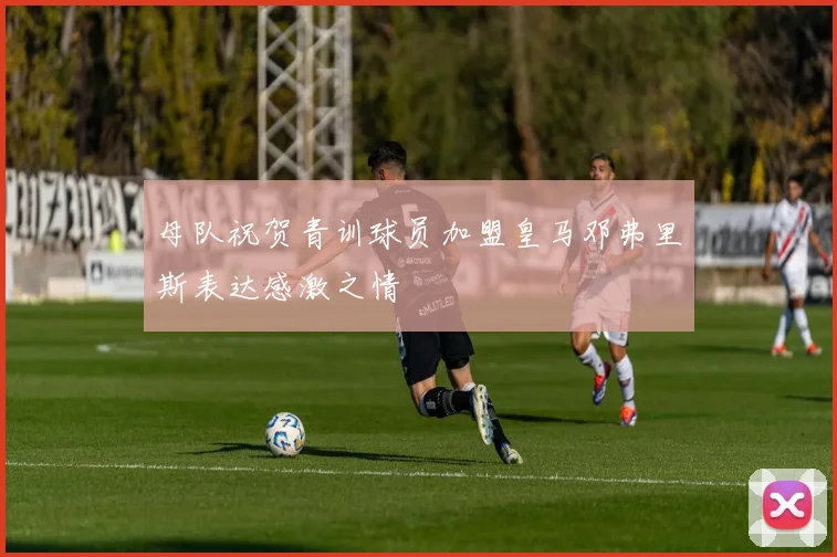 母队祝贺青训球员加盟皇马邓弗里斯表达感激之情